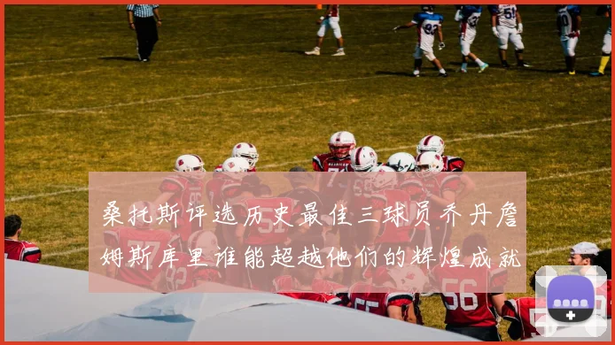桑托斯评选历史最佳三球员乔丹詹姆斯库里谁能超越他们的辉煌成就