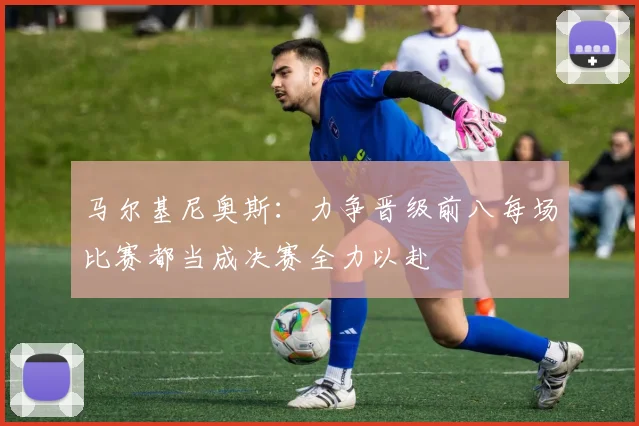 马尔基尼奥斯：力争晋级前八每场比赛都当成决赛全力以赴