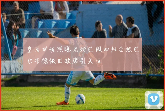 皇马训练照曝光姆巴佩回归合练巴尔韦德依旧缺席引关注