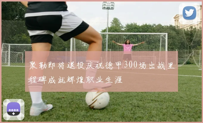 聚勒即将退役庆祝德甲300场出战里程碑成就辉煌职业生涯