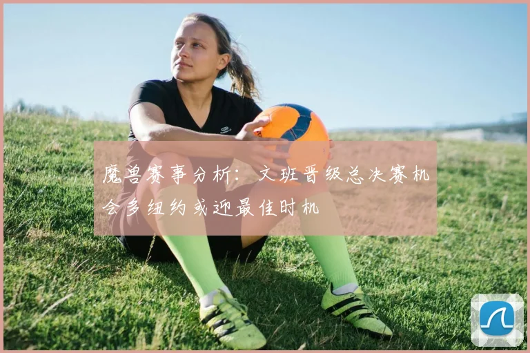 魔兽赛事分析：文班晋级总决赛机会多纽约或迎最佳时机