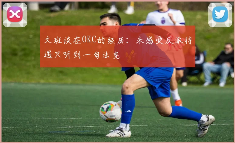 文班谈在OKC的经历：未感受反派待遇只听到一句法克