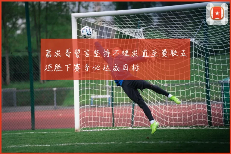 蓄发哥誓言坚持不理发直至曼联五连胜下赛季必达成目标