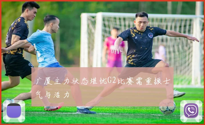 广厦主力状态堪忧G2比赛需重振士气与活力