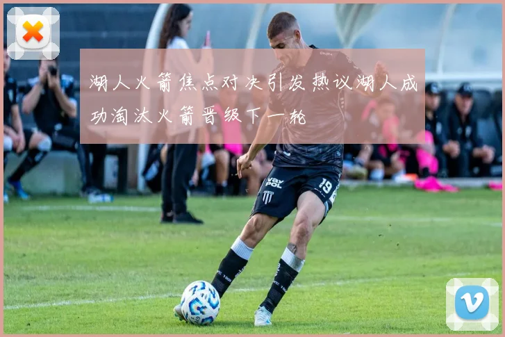 湖人火箭焦点对决引发热议湖人成功淘汰火箭晋级下一轮