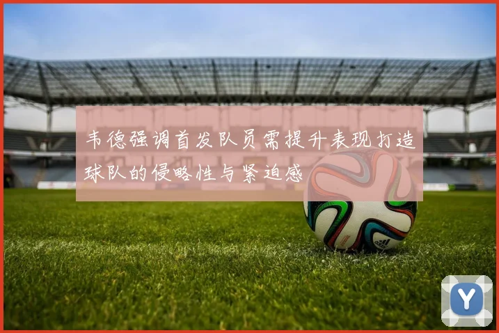 韦德强调首发队员需提升表现打造球队的侵略性与紧迫感