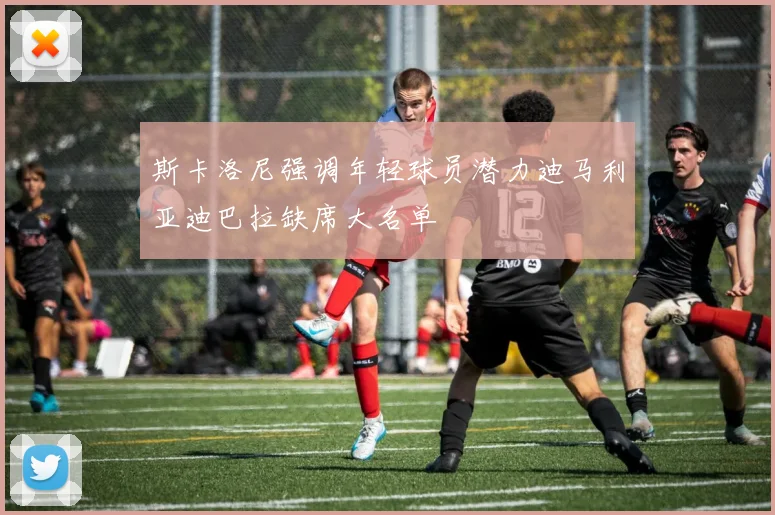斯卡洛尼强调年轻球员潜力迪马利亚迪巴拉缺席大名单