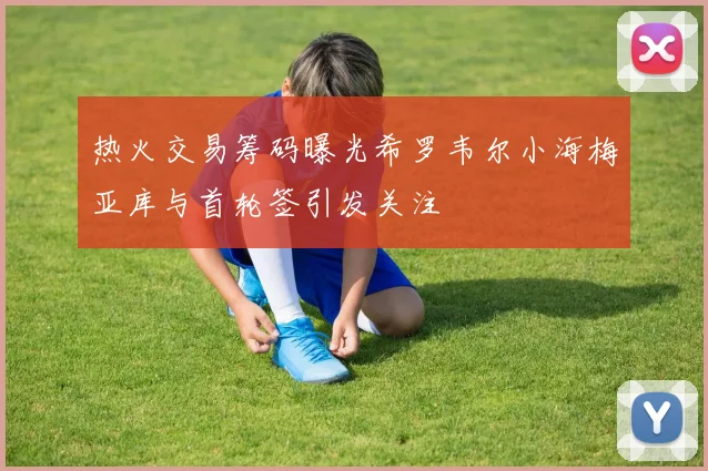 热火交易筹码曝光希罗韦尔小海梅亚库与首轮签引发关注
