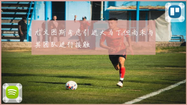 尤文图斯考虑引进大马丁但尚未与其团队进行接触